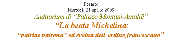 Casella di testo: Pesaro: Marted, 21 aprile 2009Auditorium di Palazzo Montani-Antaldi
 La beata Michelina:patriae patrona ed eroina dellordine francescano 
