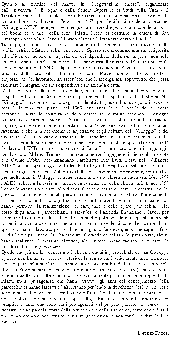 Casella di testo: Quando al termine del master in Progettazione chiese, organizzato dallUniversit di Bologna e dalla Scuola Superiore di Studi sulla Citt e il Territorio, mi  stato affidato il tema di ricerca sul concorso nazionale, organizzato dallarcidiocesi di Ravenna-Cervia nel 1967, per ledificazione della chiesa nel Villaggio ANIC, non pensavo che questa mi avrebbe portato al cuore della storia del boom economico della citt. Infatti, lidea di costruire la chiesa di San Giuseppe operaio la si deve ad Enrico Mattei ed il finanziamento allANIC.Tante pagine sono state scritte e numerose testimonianze sono state raccolte sullindustriale Mattei e sulla sua azienda. Spesso si  accennato alla sua religiosit ed allidea di mettere a disposizione dei dipendenti della sua impresa non solo unabitazione ma anche una parrocchia che potesse farsi carico della cura pastorale dei dipendenti dellANIC; dipendenti che, arrivando a Ravenna, si trovavano sradicati dalla loro patria, famiglia e storia. Mattei, uomo cattolico, mette a disposizione dei lavoratori un sacerdote, che li accolga ma, soprattutto, che possa facilitare lintegrazione tra i dipendenti e tra azienda e citt.Mattei, di fronte alla mensa aziendale, realizza una baracca in legno adibita a cappella, intitolata a Santa Barbara: qui risiede il cappellano della fabbrica. Nel Villaggio, invece, nel corso degli anni le attivit pastorali si svolgono in diverse sedi di fortuna, fin quando nel 1969, due anni dopo il bando del concorso nazionale, inizia la costruzione della chiesa in muratura secondo il disegno dellarchitetto romano Eugenio Abruzzini. Larchitetto utilizza per la chiesa un linguaggio moderno, che non ricorda in nulla lesperienza degli edifici ecclesiastici ravennati e che non accontenta le aspettative degli abitanti del Villaggio e dei ravennati. Mattei aveva promesso una chiesa moderna che avrebbe richiamato nelle forme le grandi basiliche paleocristiane, cos come a Metanopoli (la prima citt fondata dallENI), la chiesa aziendale di Santa Barbara riproponeva il linguaggio del duomo di Milano. Tre mesi prima della morte lingegnere, insieme al sacerdote don Quinto Fabbri, accompagnano larchitetto Pier Luigi Nervi nel Villaggio ANIC per un sopralluogo con lidea di affidargli il compito di costruire la chiesa.Con la tragica morte del Mattei i contatti col Nervi si interrompono e, soprattutto, per molti anni il Villaggio rimane senza una vera chiesa in muratura. Nel 1969 lANIC sollecita la curia ad iniziare la costruzione della chiesa: infatti nel 1959 lazienda aveva gi erogato alla diocesi il denaro per tale opera. La costruzione del grezzo in un anno  terminata per mancano i pavimenti, le vetrate, larredamento liturgico e lapparato iconografico; inoltre, le limitate disponibilit finanziarie non hanno permesso la realizzazione del campanile e delle opere parrocchiali. Nel corso degli anni i parrocchiani, i sacerdoti e lazienda finanziano i lavori per terminare ledificio ecclesiastico. Un architetto potrebbe definire questi interventi di pessima qualit per, quel che la mia ricerca ha evidenziato,  che i parrocchiani spesso vi hanno lavorato personalmente, ognuno facendo quello che sapeva fare. Cos ad esempio Ivano Dari ha eseguito il grande crocefisso del presbiterio, alcuni hanno realizzato limpianto elettrico, altri invece hanno tagliato e montato le finestre colorate in plexiglass.Quello che pi mi ha sconcertato  che la comunit parrocchiale di San Giuseppe operaio non ha un suo archivio storico: la sua storia  unicamente nelle memorie dei suoi parrocchiani. Queste testimonianze sono simili a delle tessere di un puzzle (forse a Ravenna sarebbe meglio di parlare di tessere di mosaico) che dovevano essere raccolte, trascritte e ricomposte ordinatamente prima che fosse troppo tardi; infatti, molti protagonisti che hanno vissuto gli anni del concepimento della parrocchia ci hanno lasciati ed altri stanno perdendo la freschezza dei loro ricordi e sono annebbiati dagli anni. Cos ho capito lutilit della mia ricerca: recuperando le poche notizie storiche trovate e, soprattutto, attraverso le molte testimonianze di semplici uomini che sono stati protagonisti del proprio passato, ho cercato di ricostruire una piccola storia della parrocchia e della sua gente, certo che ci sar un ottimo esempio per istruire le nuove generazioni a non fargli perdere la loro identit.Lorenzo Fattori 