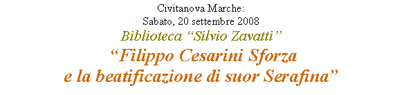 Casella di testo: Civitanova Marche: 
Sabato, 20 settembre 2008
Biblioteca “Silvio Zavatti”
 “Filippo Cesarini Sforza 
e la beatificazione di suor Serafina” 

